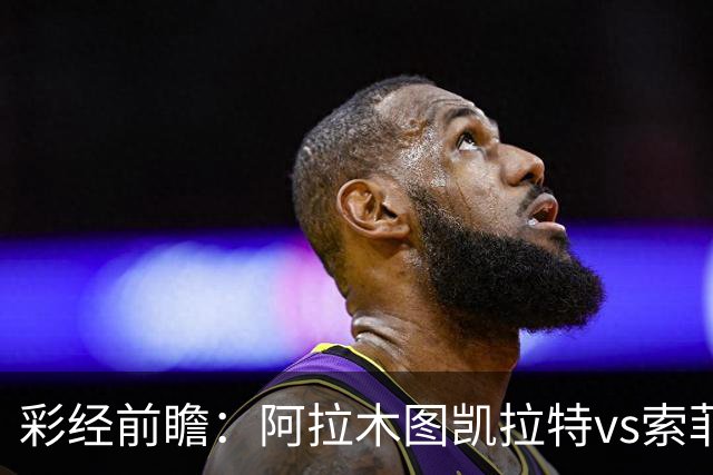 彩经前瞻：阿拉木图凯拉特vs索菲亚列夫斯基，主队盼逆风翻盘
